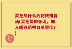 灵芝加什么药材煲排骨汤(灵芝煲排骨汤，加入哪些药材口感更佳？)