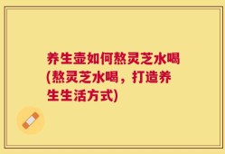 养生壶如何熬灵芝水喝(熬灵芝水喝，打造养生生活方式)