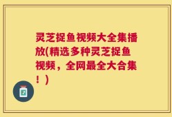 灵芝捉鱼视频大全集播放(精选多种灵芝捉鱼视频，全网最全大合集！)