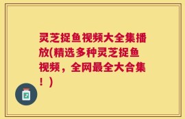 灵芝捉鱼视频大全集播放(精选多种灵芝捉鱼视频，全网最全大合集！)