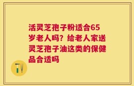 活灵芝孢子粉适合65岁老人吗？给老人家送灵芝孢子油这类的保健品合适吗