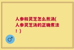 人参和灵芝怎么煎汤(人参灵芝汤的正确煮法！)