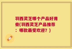羽西灵芝哪个产品好用些(羽西灵芝产品推荐：哪款最受欢迎？)