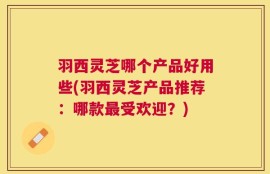 羽西灵芝哪个产品好用些(羽西灵芝产品推荐：哪款最受欢迎？)