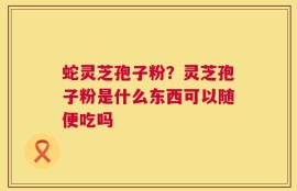 蛇灵芝孢子粉？灵芝孢子粉是什么东西可以随便吃吗