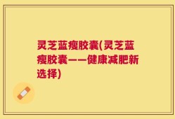 灵芝蓝瘦胶囊(灵芝蓝瘦胶囊——健康减肥新选择)