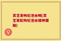 灵芝茶枸杞泡水喝(灵芝茶配枸杞泡水提神醒脑)