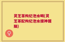 灵芝茶枸杞泡水喝(灵芝茶配枸杞泡水提神醒脑)