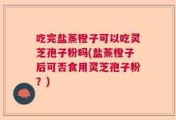 吃完盐蒸橙子可以吃灵芝孢子粉吗(盐蒸橙子后可否食用灵芝孢子粉？)