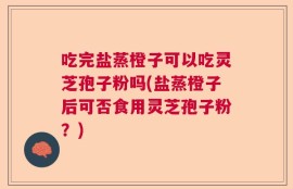 吃完盐蒸橙子可以吃灵芝孢子粉吗(盐蒸橙子后可否食用灵芝孢子粉？)