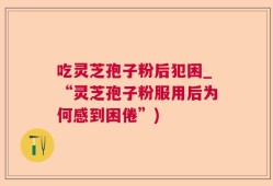吃灵芝孢子粉后犯困_“灵芝孢子粉服用后为何感到困倦”)