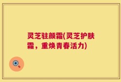 灵芝驻颜霜(灵芝护肤霜，重焕青春活力)