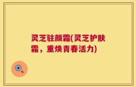 灵芝驻颜霜(灵芝护肤霜，重焕青春活力)