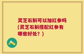 灵芝石斛可以加红参吗(灵芝石斛搭配红参有哪些好处？)