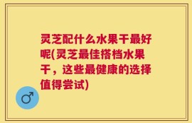 灵芝配什么水果干最好呢(灵芝最佳搭档水果干，这些最健康的选择值得尝试)