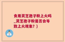 食用灵芝孢子粉上火吗_灵芝孢子粉是否会导致上火现象？)