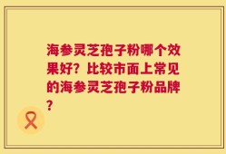 海参灵芝孢子粉哪个效果好？比较市面上常见的海参灵芝孢子粉品牌？