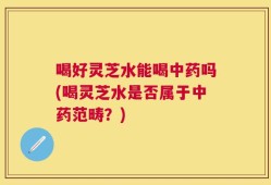 喝好灵芝水能喝中药吗(喝灵芝水是否属于中药范畴？)