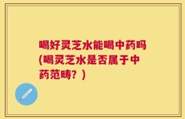 喝好灵芝水能喝中药吗(喝灵芝水是否属于中药范畴？)