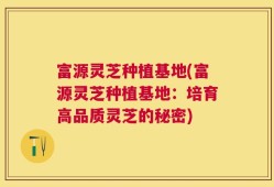 富源灵芝种植基地(富源灵芝种植基地：培育高品质灵芝的秘密)