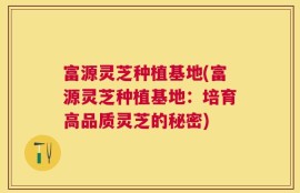 富源灵芝种植基地(富源灵芝种植基地：培育高品质灵芝的秘密)