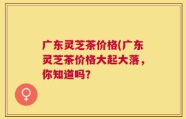 广东灵芝茶价格(广东灵芝茶价格大起大落，你知道吗？