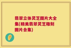 翡翠立体灵芝图片大全集(精美翡翠灵芝雕刻图片合集)