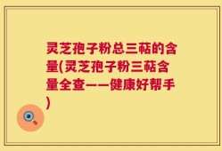 灵芝孢子粉总三萜的含量(灵芝孢子粉三萜含量全查——健康好帮手)