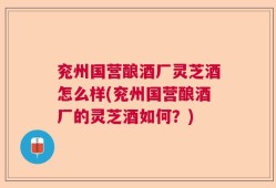 兖州国营酿酒厂灵芝酒怎么样(兖州国营酿酒厂的灵芝酒如何？)