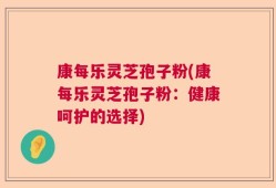 康每乐灵芝孢子粉(康每乐灵芝孢子粉：健康呵护的选择)