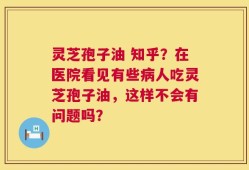灵芝孢子油 知乎？在医院看见有些病人吃灵芝孢子油，这样不会有问题吗？