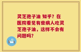 灵芝孢子油 知乎？在医院看见有些病人吃灵芝孢子油，这样不会有问题吗？