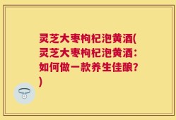 灵芝大枣枸杞泡黄酒(灵芝大枣枸杞泡黄酒：如何做一款养生佳酿？)
