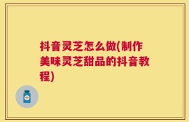 抖音灵芝怎么做(制作美味灵芝甜品的抖音教程)