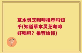 草本灵芝咖啡推荐吗知乎(知道草本灵芝咖啡好喝吗？推荐给你)