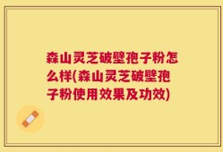 森山灵芝破壁孢子粉怎么样(森山灵芝破壁孢子粉使用效果及功效)