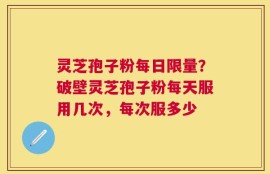 灵芝孢子粉每日限量？破壁灵芝孢子粉每天服用几次，每次服多少
