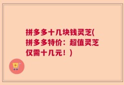 拼多多十几块钱灵芝(拼多多特价：超值灵芝仅需十几元！)