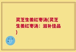 灵芝生姜红枣汤(灵芝生姜红枣汤：滋补佳品)