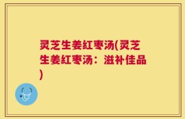 灵芝生姜红枣汤(灵芝生姜红枣汤：滋补佳品)