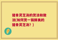 猪骨灵芝汤的煲法和做法(如何煲一锅鲜美的猪骨灵芝汤？)
