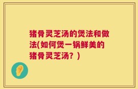 猪骨灵芝汤的煲法和做法(如何煲一锅鲜美的猪骨灵芝汤？)