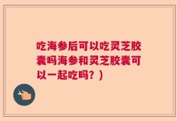 吃海参后可以吃灵芝胶囊吗海参和灵芝胶囊可以一起吃吗？)