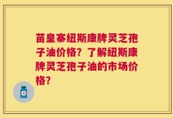 苗皇寨纽斯康牌灵芝孢子油价格？了解纽斯康牌灵芝孢子油的市场价格？
