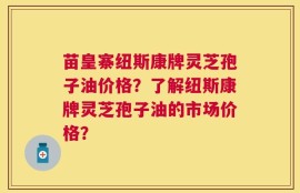 苗皇寨纽斯康牌灵芝孢子油价格？了解纽斯康牌灵芝孢子油的市场价格？