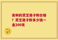 安利的灵芝孢子粉价格？灵芝孢子粉多少钱一盒200克