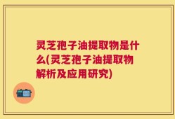 灵芝孢子油提取物是什么(灵芝孢子油提取物解析及应用研究)