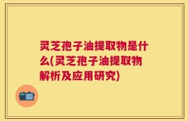 灵芝孢子油提取物是什么(灵芝孢子油提取物解析及应用研究)