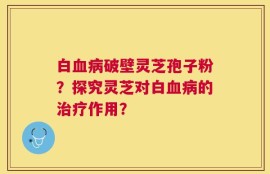白血病破壁灵芝孢子粉？探究灵芝对白血病的治疗作用？