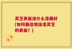 灵芝表面涂什么漆最好(如何最佳地涂漆灵芝的表面？)